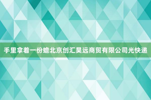 手里拿着一份蟾北京创汇昊远商贸有限公司光快递