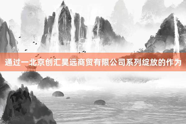 通过一北京创汇昊远商贸有限公司系列绽放的作为